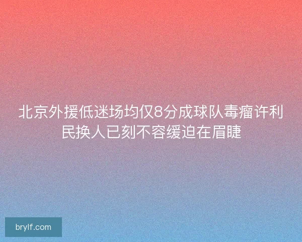 北京外援低迷场均仅8分成球队毒瘤许利民换人已刻不容缓迫在眉睫