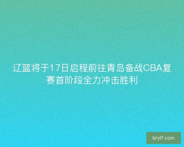 辽篮将于17日启程前往青岛备战CBA复赛首阶段全力冲击胜利