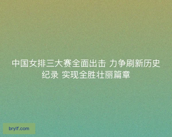 中国女排三大赛全面出击 力争刷新历史纪录 实现全胜壮丽篇章