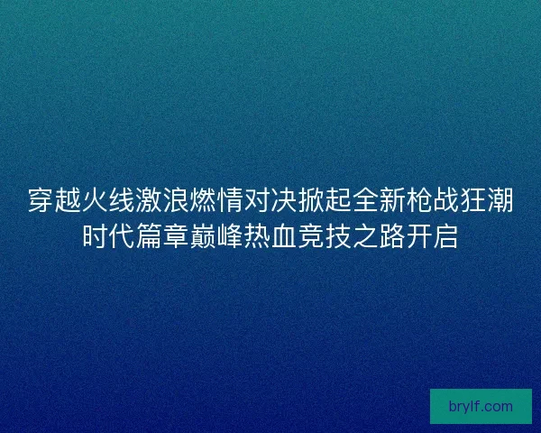 穿越火线激浪燃情对决掀起全新枪战狂潮时代篇章巅峰热血竞技之路开启