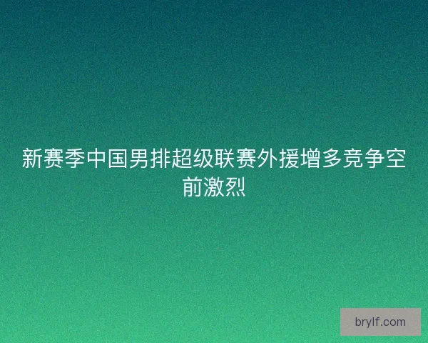 新赛季中国男排超级联赛外援增多竞争空前激烈